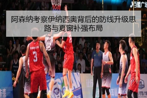 阿森纳考察伊纳西奥背后的防线升级思路与夏窗补强布局