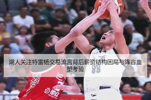 湖人关注特雷杨交易流言背后薪资结构困局与阵容重塑考验