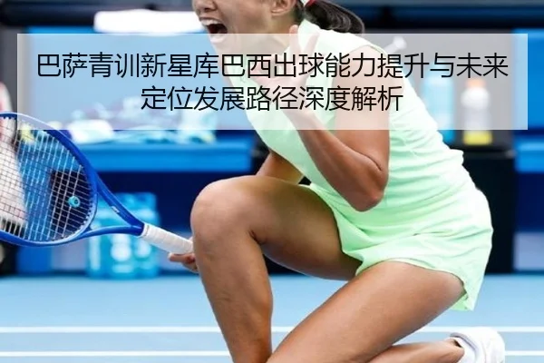 巴萨青训新星库巴西出球能力提升与未来定位发展路径深度解析