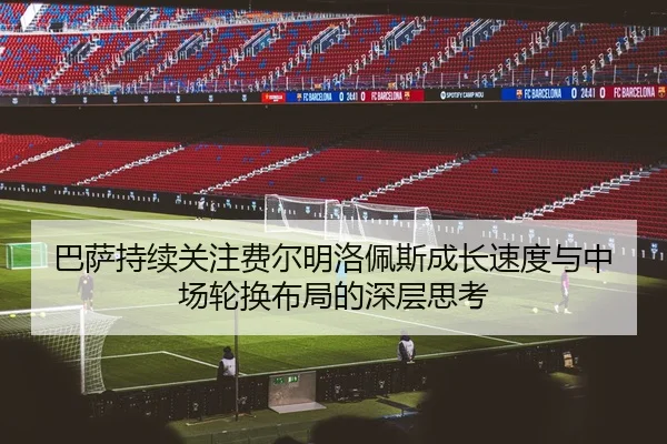 巴萨持续关注费尔明洛佩斯成长速度与中场轮换布局的深层思考