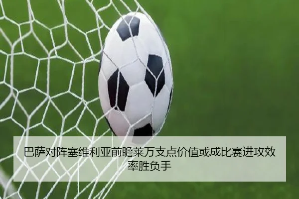 巴萨对阵塞维利亚前瞻莱万支点价值或成比赛进攻效率胜负手