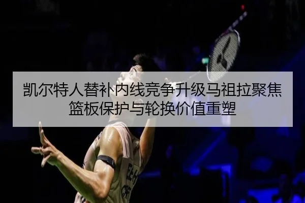 凯尔特人替补内线竞争升级马祖拉聚焦篮板保护与轮换价值重塑
